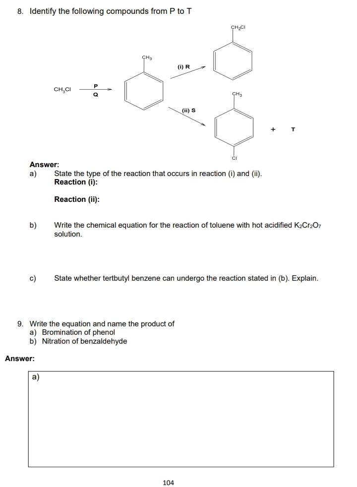 Identify the following compounds from P to T
T
Answer:
a) State the type of the reaction that occurs in reaction (i) and (ii).
Reaction (i):
Reaction (ii):
b) Write the chemical equation for the reaction of toluene with hot acidified K_2Cr_2O_7
solution.
c) State whether tertbutyl benzene can undergo the reaction stated in (b). Explain.
9. Write the equation and name the product of
a) Bromination of phenol
b) Nitration of benzaldehyde
Answer:
a)
104