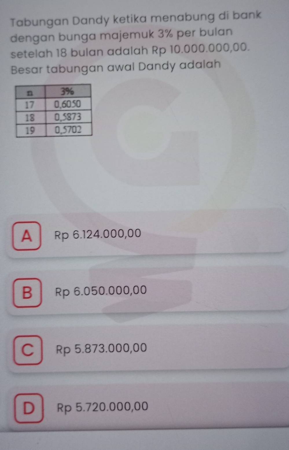 Tabungan Dandy ketika menabung di bank
dengan bunga majemuk 3% per bulan
setelah 18 bulan adalah Rp 10.000.000,00.
Besar tabungan awal Dandy adalah
A Rp 6.124.000,00
B Rp 6.050.000,00
C Rp 5.873.000,00
D Rp 5.720.000,00