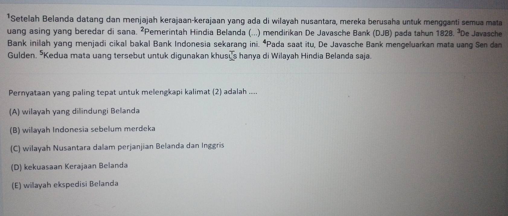 ¹Setelah Belanda datang dan menjajah kerajaan-kerajaan yang ada di wilayah nusantara, mereka berusaha untuk mengganti semua mata
uang asing yang beredar di sana. ²Pemerintah Hindia Belanda (...) mendirikan De Javasche Bank (DJB) pada tahun 1828. ³De Javasche
Bank inilah yang menjadi cikal bakal Bank Indonesia sekarang ini. ⁴Pada saat itu, De Javasche Bank mengeluarkan mata uang Sen dan
Gulden. "Kedua mata uang tersebut untuk digunakan khusųs hanya di Wilayah Hindia Belanda saja.
Pernyataan yang paling tepat untuk melengkapi kalimat (2) adalah ....
(A) wilayah yang dilindungi Belanda
(B) wilayah Indonesia sebelum merdeka
(C) wilayah Nusantara dalam perjanjian Belanda dan Inggris
(D) kekuasaan Kerajaan Belanda
(E) wilayah ekspedisi Belanda