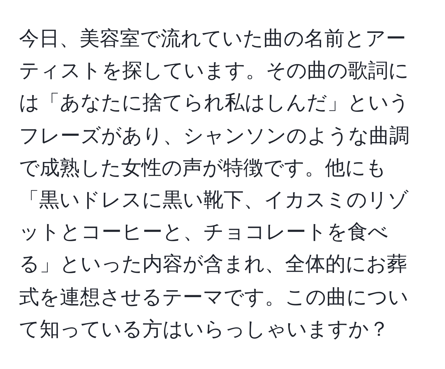 今日、美容室で流れていた曲の名前とアーティストを探しています。その曲の歌詞には「あなたに捨てられ私はしんだ」というフレーズがあり、シャンソンのような曲調で成熟した女性の声が特徴です。他にも「黒いドレスに黒い靴下、イカスミのリゾットとコーヒーと、チョコレートを食べる」といった内容が含まれ、全体的にお葬式を連想させるテーマです。この曲について知っている方はいらっしゃいますか？