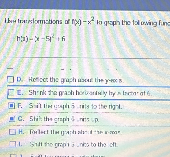 Use transformations of f(x)=x^2 to graph the following func
h(x)=(x-5)^2+6

D. Reflect the graph about the y-axis.
E. Shrink the graph horizontally by a factor of 6.
F. Shift the graph 5 units to the right.
G. Shift the graph 6 units up.
H. Reflect the graph about the x-axis.
I. Shift the graph 5 units to the left.
1 Chift