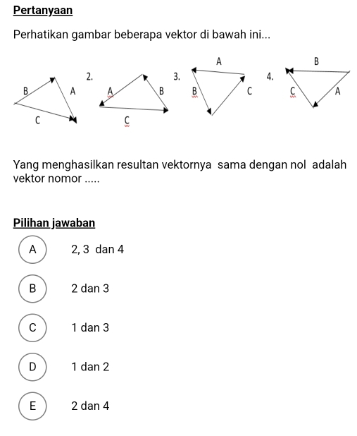 Pertanyaan
Perhatikan gambar beberapa vektor di bawah ini...
2.
3.
4.

Yang menghasilkan resultan vektornya sama dengan nol adalah
vektor nomor .....
Pilihan jawaban
A 2, 3 dan 4
B 2 dan 3
C 1 dan 3
D 1 dan 2
E 2 dan 4