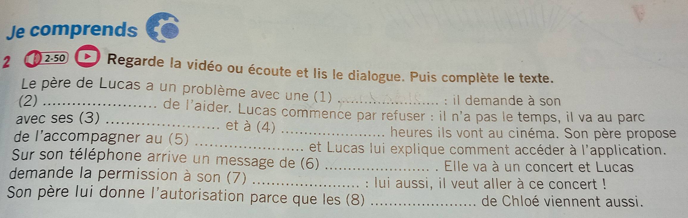 Je comprends 
2 ) 2-50 
Regarde la vidéo ou écoute et lis le dialogue. Puis complète le texte. 
Le père de Lucas a un problème avec une (1) 
: il demande à son 
(2) _de l'aider. Lucas commence par refuser : il n'a pas le temps, il va au parc 
avec ses (3) _et à (4)_ 
de l'’accompagner au (5)_ 
heures ils vont au cinéma. Son père propose 
et Lucas lui explique comment accéder à l'application. 
Sur son téléphone arrive un message de (6)_ 
. Elle va à un concert et Lucas 
demande la permission à son (7)_ 
: lui aussi, il veut aller à ce concert ! 
Son père lui donne l'autorisation parce que les (8)_ 
de Chloé viennent aussi.