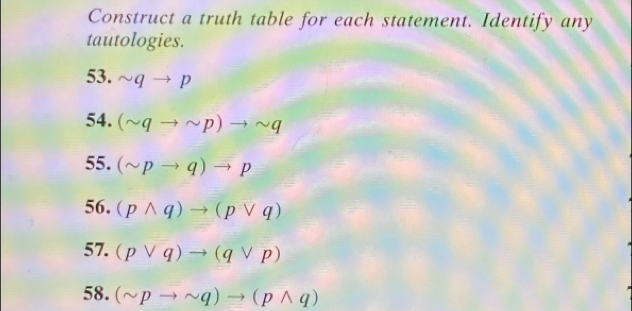 Construct a truth table for each statement. Identify any 
tautologies. 
53. sim qto p
54. (sim qto sim p)to sim q
55. (sim pto q)to p
56. (pwedge q)to (pvee q)
57. (pvee q)to (qvee p)
58. (sim pto sim q)to (pwedge q)