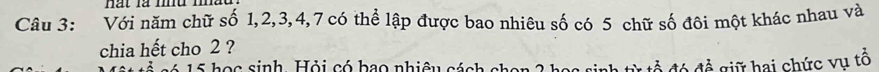 nàt là md m 
Câu 3: Với năm chữ số 1, 2, 3, 4, 7 có thể lập được bao nhiêu số có 5 chữ số đôi một khác nhau và 
chia hết cho 2 ? 
s é 1 5 họ c sinh Hỏi có bao nhiệu cách chen 2 h h từ tổ đó đề giữ hai chức vụ tổ