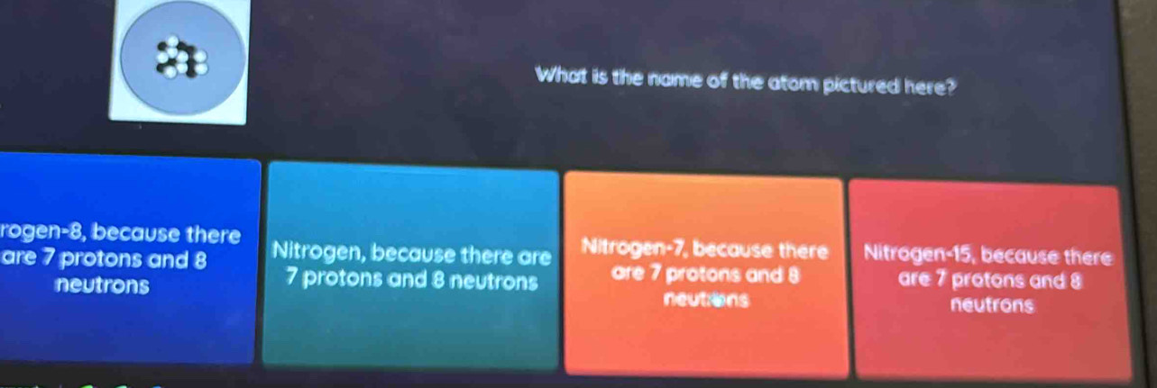 What is the name of the atom pictured here?
rogen- 8, because there
are 7 protons and 8 Nitrogen, because there are Nitroge 12° , because there Nitrogen a 5, because there
neutrons
7 protons and 8 neutrons are 7 protons and 8 are 7 protons and 8
neutions neutrons