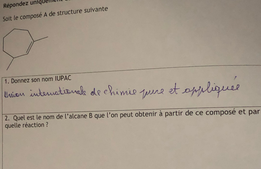 Répondez uniquene r 
Soit le composé A de structure suivante 
1. Donnez son nom IUPAC 
2. Quel est le nom de l'alcane B que l'on peut obtenir à partir de ce composé et par 
quelle réaction ?