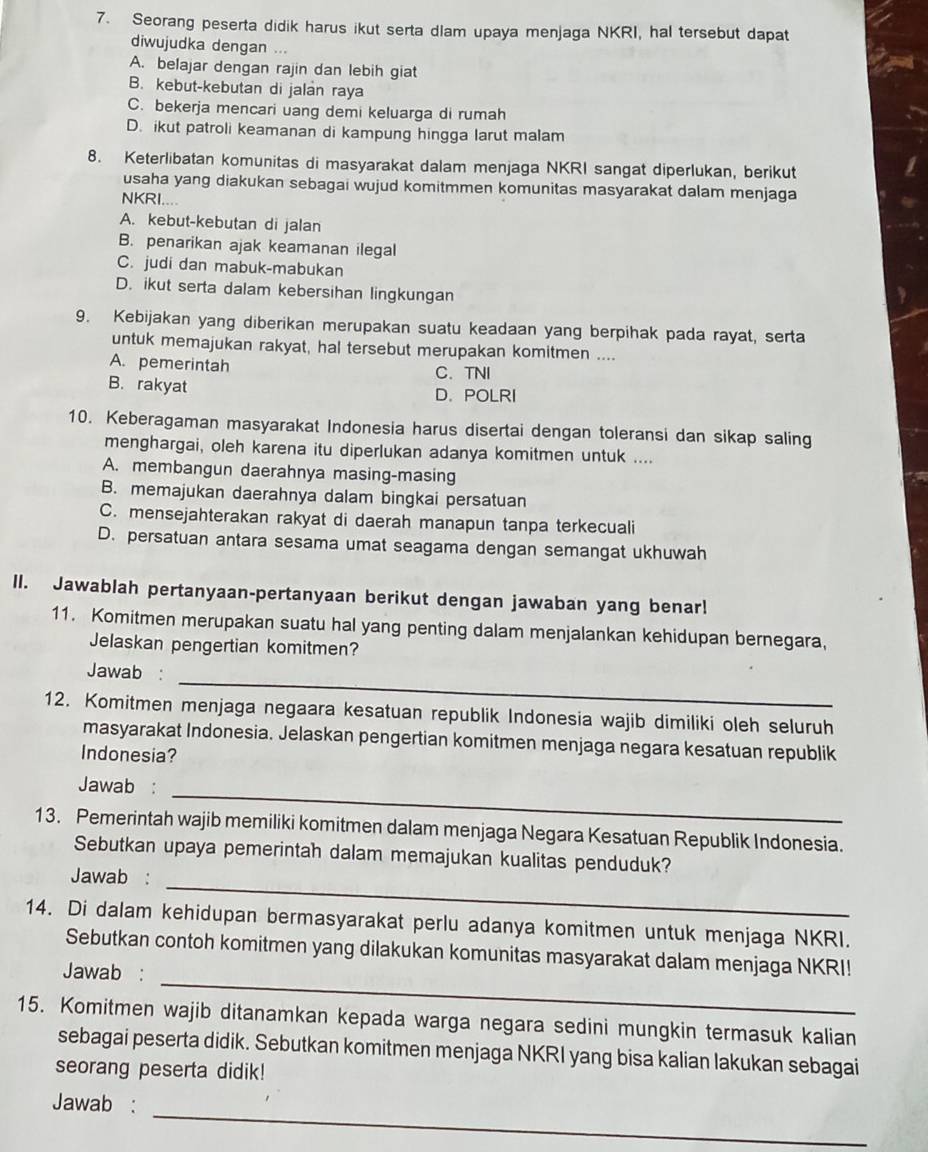 Seorang peserta didik harus ikut serta dlam upaya menjaga NKRI, hal tersebut dapat
diwujudka dengan ...
A. belajar dengan rajin dan lebih giat
B. kebut-kebutan di jalan raya
C. bekerja mencari uang demi keluarga di rumah
D. ikut patroli keamanan di kampung hingga larut malam
8. Keterlibatan komunitas di masyarakat dalam menjaga NKRI sangat diperlukan, berikut
usaha yang diakukan sebagai wujud komitmmen komunitas masyarakat dalam menjaga
NKRI....
A. kebut-kebutan di jalan
B. penarikan ajak keamanan ilegal
C. judi dan mabuk-mabukan
D. ikut serta dalam kebersihan lingkungan
9. Kebijakan yang diberikan merupakan suatu keadaan yang berpihak pada rayat, serta
untuk memajukan rakyat, hal tersebut merupakan komitmen ....
A. pemerintah
C. TNI
B. rakyat D. POLRI
10. Keberagaman masyarakat Indonesia harus disertai dengan toleransi dan sikap saling
menghargai, oleh karena itu diperlukan adanya komitmen untuk ....
A. membangun daerahnya masing-masing
B. memajukan daerahnya dalam bingkai persatuan
C. mensejahterakan rakyat di daerah manapun tanpa terkecuali
D. persatuan antara sesama umat seagama dengan semangat ukhuwah
II. Jawablah pertanyaan-pertanyaan berikut dengan jawaban yang benar!
11. Komitmen merupakan suatu hal yang penting dalam menjalankan kehidupan bernegara,
Jelaskan pengertian komitmen?
_
Jawab :
12. Komitmen menjaga negaara kesatuan republik Indonesia wajib dimiliki oleh seluruh
masyarakat Indonesia. Jelaskan pengertian komitmen menjaga negara kesatuan republik
Indonesia?
_
Jawab :
13. Pemerintah wajib memiliki komitmen dalam menjaga Negara Kesatuan Republik Indonesia.
_
Sebutkan upaya pemerintah dalam memajukan kualitas penduduk?
Jawab :
14. Di dalam kehidupan bermasyarakat perlu adanya komitmen untuk menjaga NKRI.
_
Sebutkan contoh komitmen yang dilakukan komunitas masyarakat dalam menjaga NKRI!
Jawab :
15. Komitmen wajib ditanamkan kepada warga negara sedini mungkin termasuk kalian
sebagai peserta didik. Sebutkan komitmen menjaga NKRI yang bisa kalian lakukan sebagai
seorang peserta didik!
_
Jawab :