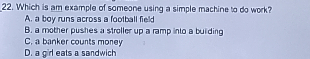 Which is am example of someone using a simple machine to do work?
A. a boy runs across a football field
B. a mother pushes a stroller up a ramp into a building
C. a banker counts money
D. a girl eats a sandwich