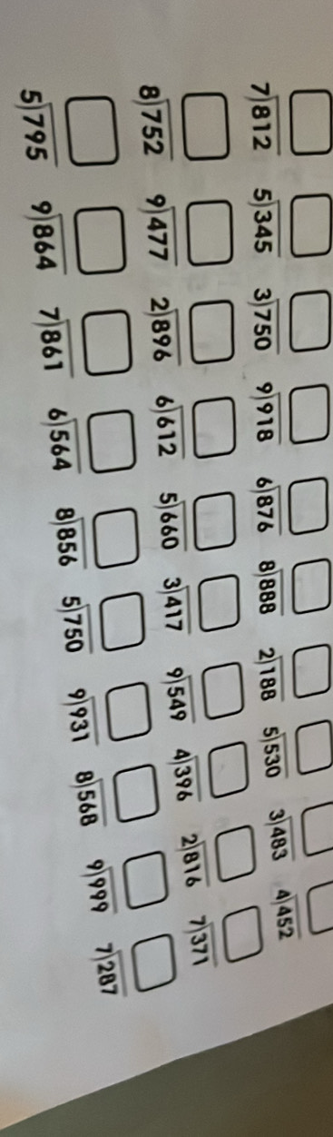 □ □ □ □ □ □ □ beginarrayr □  3encloselongdiv 483endarray beginarrayr □  4encloselongdiv 452endarray
beginarrayr □  7encloselongdiv 812endarray beginarrayr 5encloselongdiv 345endarray beginarrayr 3encloselongdiv 750endarray beginarrayr 9encloselongdiv 918endarray beginarrayr 6encloselongdiv 876endarray beginarrayr 8encloselongdiv 888endarray beginarrayr 2encloselongdiv 188endarray beginarrayr 5encloselongdiv 530endarray
□ □ beginarrayr □  6encloselongdiv 612endarray □ □ □ □ beginarrayr □  2encloselongdiv 816endarray beginarrayr □  7encloselongdiv 371endarray
beginarrayr □  8encloselongdiv 752endarray beginarrayr 9encloselongdiv 477endarray beginarrayr 2encloselongdiv 896endarray beginarrayr 5encloselongdiv 660endarray beginarrayr 3encloselongdiv 417endarray beginarrayr 9encloselongdiv 549endarray beginarrayr 4encloselongdiv 396endarray
beginarrayr □  5encloselongdiv 795endarray beginarrayr □  9encloselongdiv 864endarray beginarrayr □  7encloselongdiv 861endarray □ □ □ □ □ □ beginarrayr □  7encloselongdiv 287endarray
beginarrayr 6encloselongdiv 564endarray beginarrayr 8encloselongdiv 856endarray beginarrayr 5encloselongdiv 750endarray beginarrayr 9encloselongdiv 931endarray beginarrayr 8encloselongdiv 568endarray beginarrayr 9encloselongdiv 999endarray