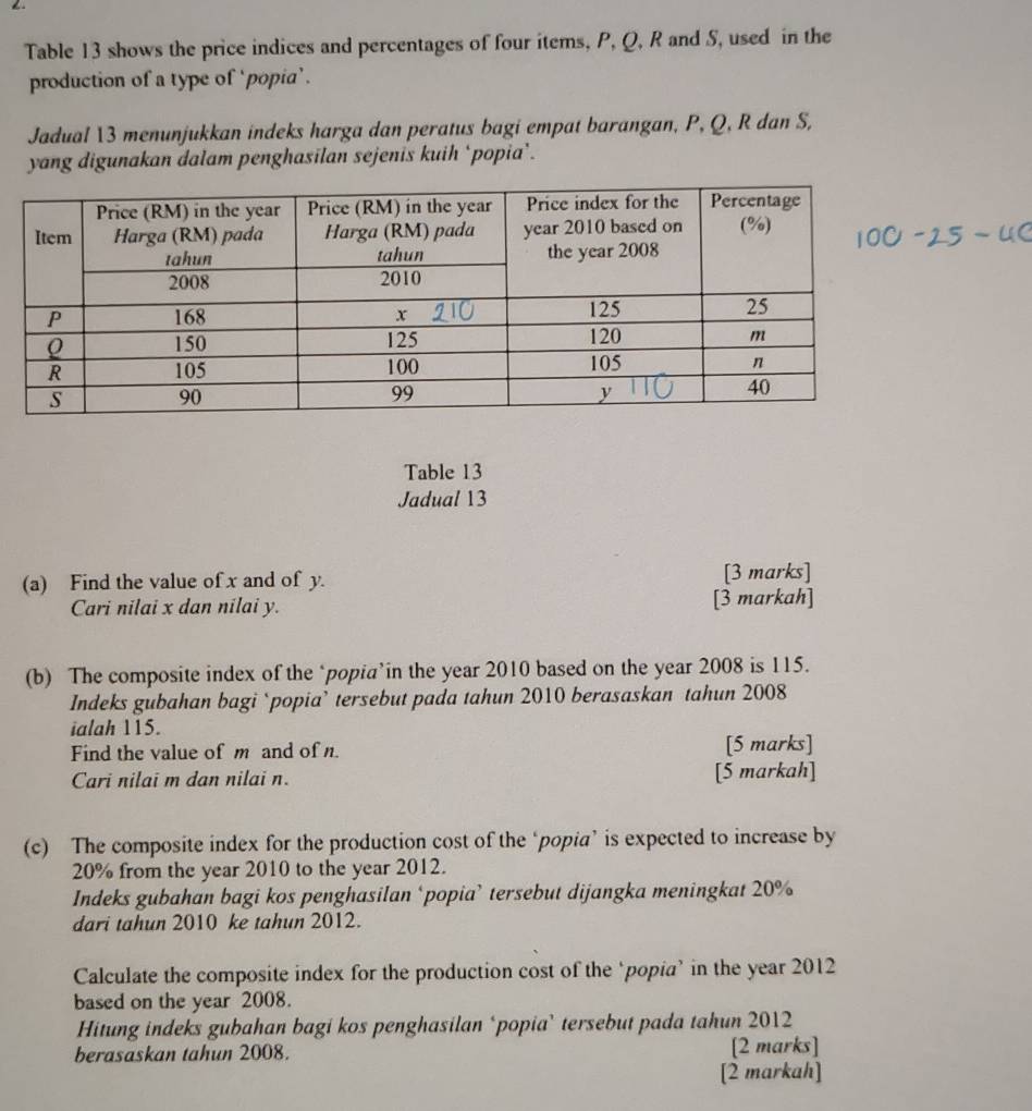 ← 
Table 13 shows the price indices and percentages of four items, P, Q, R and S, used in the 
production of a type of ‘popia’. 
Jadual 13 menunjukkan indeks harga dan peratus bagi empat barangan, P, Q, R dan S, 
yang digunakan dalam penghasilan sejenis kuih ‘popia’. 
Table 13 
Jadual 13 
(a) Find the value of x and of y. [3 marks] 
Cari nilai x dan nilai y. [3 markah] 
(b) The composite index of the ‘popia’in the year 2010 based on the year 2008 is 115. 
Indeks gubahan bagi ‘popia’ tersebut pada tahun 2010 berasaskan tahun 2008 
ialah 115. 
Find the value of m and of n. [5 marks] 
Cari nilai m dan nilai n. [5 markah] 
(c) The composite index for the production cost of the ‘popia’ is expected to increase by
20% from the year 2010 to the year 2012. 
Indeks gubahan bagi kos penghasilan ‘popia’ tersebut dijangka meningkat 20%
dari tahun 2010 ke tahun 2012. 
Calculate the composite index for the production cost of the ‘popia’ in the year 2012 
based on the year 2008. 
Hitung indeks gubahan bagi kos penghasilan ‘popia’ tersebut pada tahun 2012 
berasaskan tahun 2008. [2 marks] 
[2 markah]