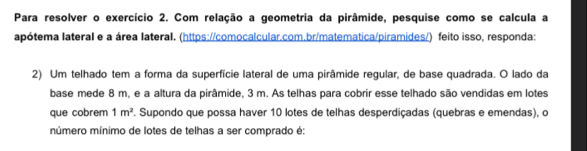 Para resolver o exercício 2. Com relação a geometria da pirâmide, pesquise como se calcula a 
apótema lateral e a área lateral. (https://comocalcular.com.br/matematica/piramides/) feito isso, responda: 
2) Um telhado tem a forma da superfície lateral de uma pirâmide regular, de base quadrada. O lado da 
base mede 8 m, e a altura da pirâmide, 3 m. As telhas para cobrir esse telhado são vendidas em lotes 
que cobrem 1m^2. Supondo que possa haver 10 lotes de telhas desperdiçadas (quebras e emendas), o 
múmero mínimo de lotes de telhas a ser comprado é: