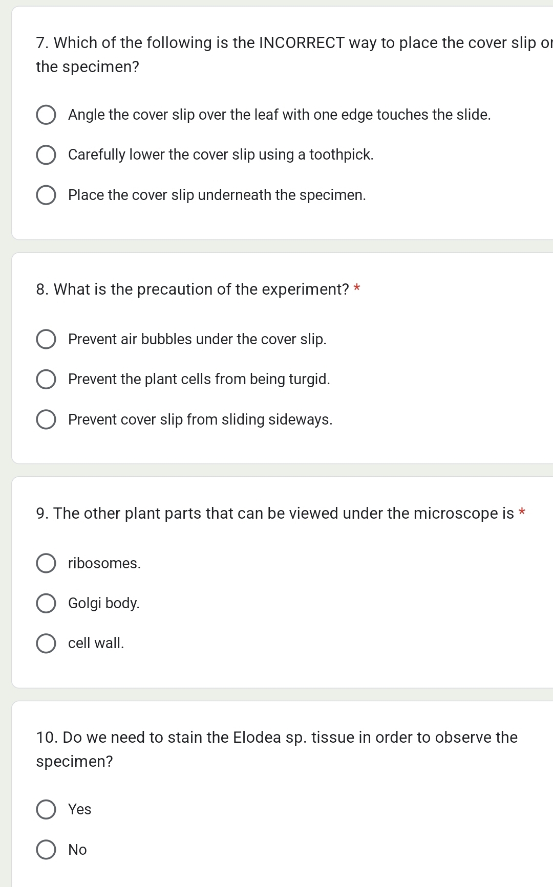 Which of the following is the INCORRECT way to place the cover slip or
the specimen?
Angle the cover slip over the leaf with one edge touches the slide.
Carefully lower the cover slip using a toothpick.
Place the cover slip underneath the specimen.
8. What is the precaution of the experiment? *
Prevent air bubbles under the cover slip.
Prevent the plant cells from being turgid.
Prevent cover slip from sliding sideways.
9. The other plant parts that can be viewed under the microscope is *
ribosomes.
Golgi body.
cell wall.
10. Do we need to stain the Elodea sp. tissue in order to observe the
specimen?
Yes
No