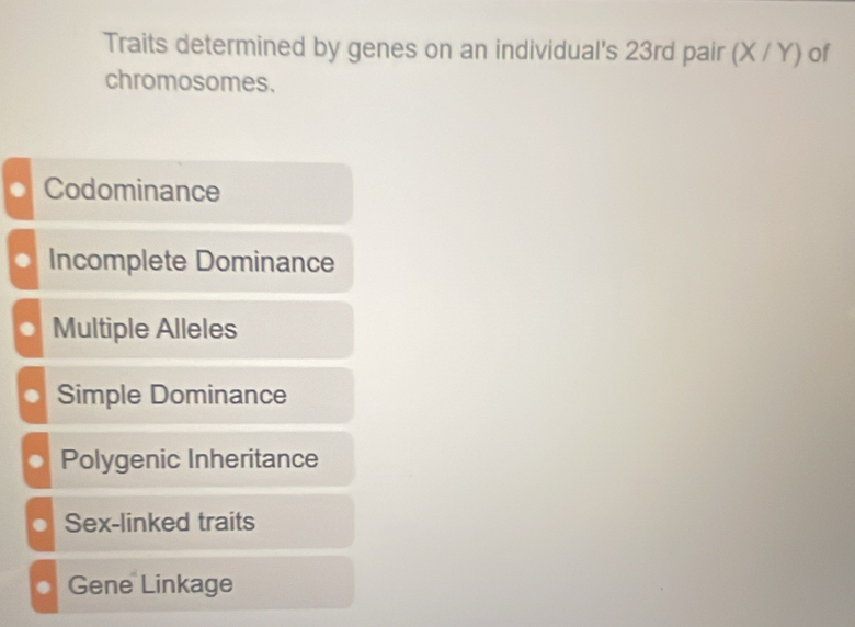 Traits determined by genes on an individual's 23rd pair (X/Y) of
chromosomes.
Codominance
Incomplete Dominance
Multiple Alleles
. Simple Dominance
Polygenic Inheritance
Sex-linked traits
Gene Linkage