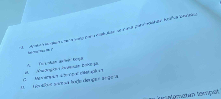 Apakah langkah utama yang perlu dilakukan semasa pemindahan ketika berlaku
kecemasan?
A. Teruskan aktiviti kerja.
B. Kosongkan kawasan bekerja.
C. Berhimpun ditempat ditetapkan.
D. Hentikan semua kerja dengan segera.
n keselamatan tempat