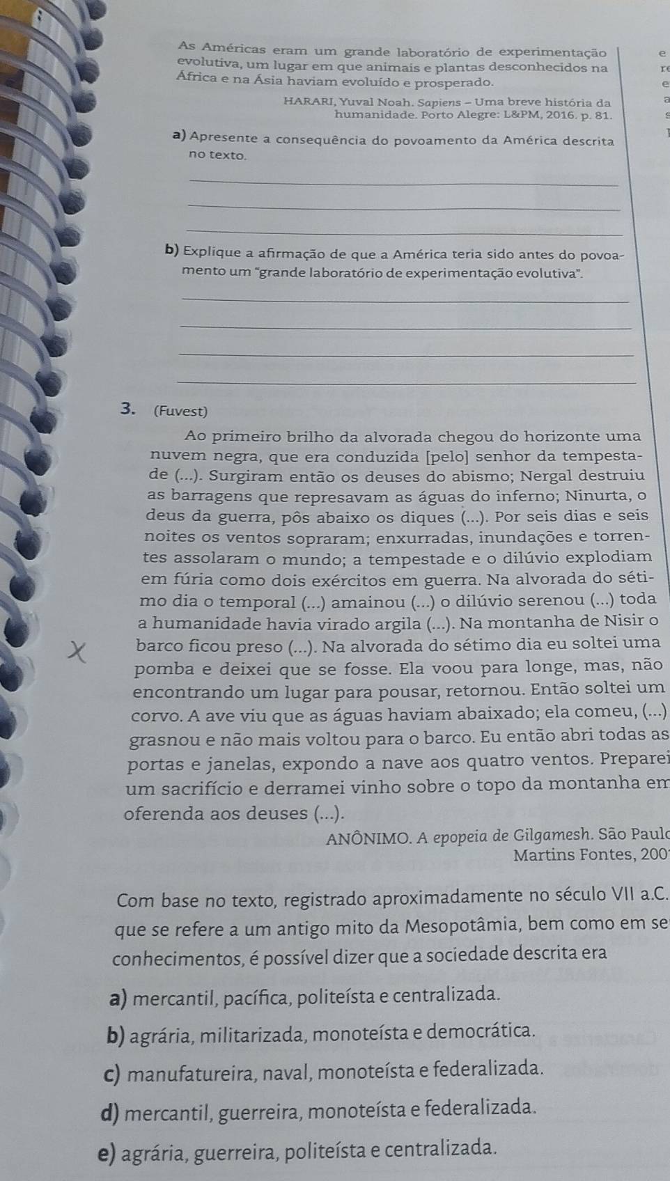 As Américas eram um grande laboratório de experimentação e
evolutiva, um lugar em que animais e plantas desconhecidos na
África e na Ásia haviam evoluído e prosperado.
e
HARARI, Yuval Noah. Sapiens - Uma breve história da
humanidade. Porto Alegre: L&PM, 2016. p. 81.
a) Apresente a consequência do povoamento da América descrita
no texto.
_
_
_
b) Explique a afirmação de que a América teria sido antes do povoa-
mento um 'grande laboratório de experimentação evolutiva'.
_
_
_
_
3. (Fuvest)
Ao primeiro brilho da alvorada chegou do horizonte uma
nuvem negra, que era conduzida [pelo] senhor da tempesta-
de (...). Surgiram então os deuses do abismo; Nergal destruiu
as barragens que represavam as águas do inferno; Ninurta, o
deus da guerra, pôs abaixo os diques (...). Por seis dias e seis
noites os ventos sopraram; enxurradas, inundações e torren-
tes assolaram o mundo; a tempestade e o dilúvio explodiam
em fúria como dois exércitos em guerra. Na alvorada do séti-
mo dia o temporal (...) amainou (...) o dilúvio serenou (...) toda
a humanidade havia virado argila (...). Na montanha de Nisir o
barco ficou preso (...). Na alvorada do sétimo dia eu soltei uma
pomba e deixei que se fosse. Ela voou para longe, mas, não
encontrando um lugar para pousar, retornou. Então soltei um
corvo. A ave viu que as águas haviam abaixado; ela comeu, (...)
grasnou e não mais voltou para o barco. Eu então abri todas as
portas e janelas, expondo a nave aos quatro ventos. Preparei
um sacrifício e derramei vinho sobre o topo da montanha em
oferenda aos deuses (...).
ANÔNIMO. A epopeia de Gilgamesh. São Paulo
Martins Fontes, 200
Com base no texto, registrado aproximadamente no século VII a.C.
que se refere a um antigo mito da Mesopotâmia, bem como em se
conhecimentos, é possível dizer que a sociedade descrita era
a) mercantil, pacífica, politeísta e centralizada.
b) agrária, militarizada, monoteísta e democrática.
c) manufatureira, naval, monoteísta e federalizada.
d) mercantil, guerreira, monoteísta e federalizada.
e) agrária, guerreira, politeísta e centralizada.