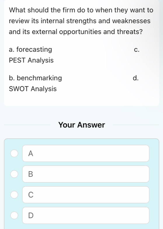 What should the firm do to when they want to
review its internal strengths and weaknesses
and its external opportunities and threats?
a. forecasting C.
PEST Analysis
b. benchmarking d.
SWOT Analysis
Your Answer
A
B
C
D