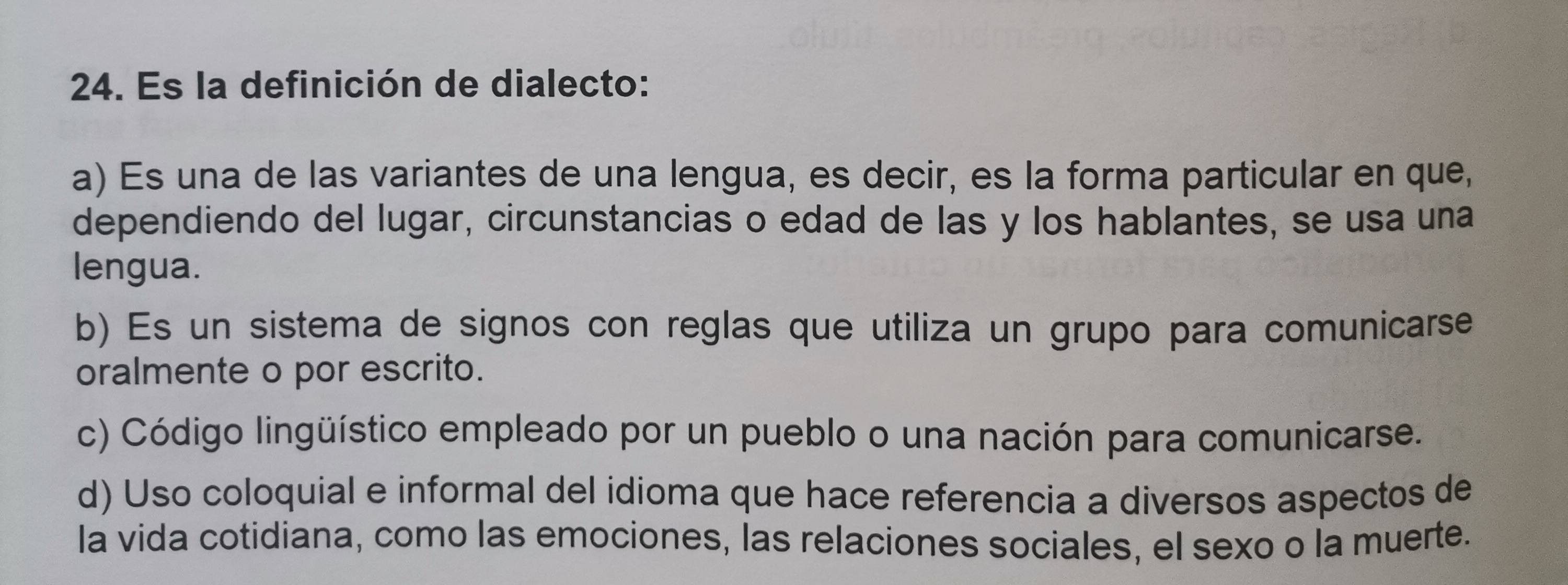 Es la definición de dialecto:
a) Es una de las variantes de una lengua, es decir, es la forma particular en que,
dependiendo del lugar, circunstancias o edad de las y los hablantes, se usa una
lengua.
b) Es un sistema de signos con reglas que utiliza un grupo para comunicarse
oralmente o por escrito.
c) Código lingüístico empleado por un pueblo o una nación para comunicarse.
d) Uso coloquial e informal del idioma que hace referencia a diversos aspectos de
la vida cotidiana, como las emociones, las relaciones sociales, el sexo o la muerte.