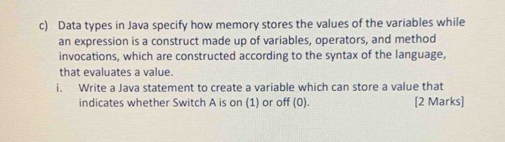 Data types in Java specify how memory stores the values of the variables while 
an expression is a construct made up of variables, operators, and method 
invocations, which are constructed according to the syntax of the language, 
that evaluates a value. 
i. Write a Java statement to create a variable which can store a value that 
indicates whether Switch A is on (1) or off (0). [2 Marks]