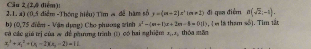 (2,0 điểm): 
2.1. a) (0,5 điểm -Thông hiểu) Tim m để hàm số y=(m+2)x^2(m!= 2) đi qua điểm B(sqrt(2);-1). 
b) (0,75 điểm - Vận dụng) Cho phương trình x^2-(m+1)x+2m-8=0(1) , (m là tham số). Tìm tất 
cá các giá trị của m đề phương trình (1) có hai nghiệm x_1, x_2 thỏa mãn
x_1^(2+x_2^2+(x_1)-2)(x_2-2)=11.