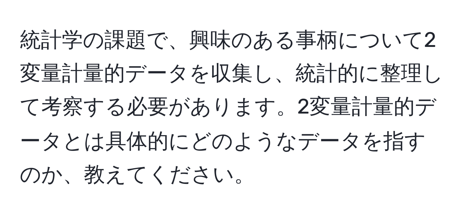 統計学の課題で、興味のある事柄について2変量計量的データを収集し、統計的に整理して考察する必要があります。2変量計量的データとは具体的にどのようなデータを指すのか、教えてください。