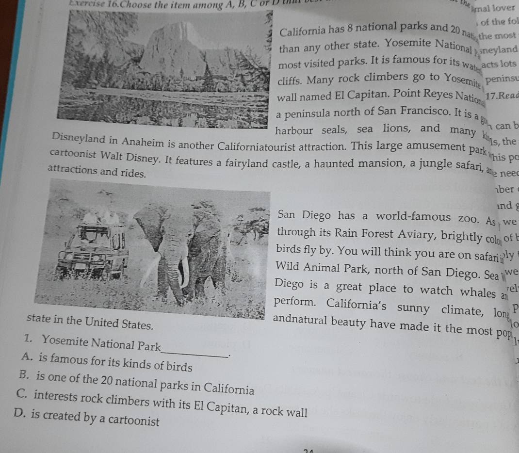 Exercise 16.Choose the item among A, B, C or D ih
themnal lover 
of the fol
alifornia has 8 national parks and 20 nas the most
han any other state. Yosemite National sneyland
ost visited parks. It is famous for its wat acts lots
liffs. Many rock climbers go to Yosemit peninsu
all named El Capitan. Point Reyes Nation 17.Read
peninsula north of San Francisco. It is a g
can b
arbour seals, sea lions, and many kis, the
Disneyland in Anaheim is another Californiatourist attraction. This large amusement park his P
cartoonist Walt Disney. It features a fairyland castle, a haunted mansion, a jungle safari, as nee
attractions and rides.
1ber
ind
an Diego has a world-famous zoo. As we
hrough its Rain Forest Aviary, brightly col ofb
irds fly by. You will think you are on safari ly
ild Animal Park, north of San Diego. Sea we
iego is a great place to watch whales zel
erform. California's sunny climate, lon p
state in the United States.
lo
ndnatural beauty have made it the most pop 
_
1. Yosemite National Park
_.
A. is famous for its kinds of birds
B. is one of the 20 national parks in California
C. interests rock climbers with its El Capitan, a rock wall
D. is created by a cartoonist