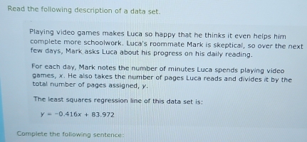 Read the following description of a data set. 
Playing video games makes Luca so happy that he thinks it even helps him 
complete more schoolwork. Luca's roommate Mark is skeptical, so over the next 
few days, Mark asks Luca about his progress on his daily reading. 
For each day, Mark notes the number of minutes Luca spends playing video 
games, x. He also takes the number of pages Luca reads and divides it by the 
total number of pages assigned, y. 
The least squares regression line of this data set is:
y=-0.416x+83.972
Complete the following sentence: