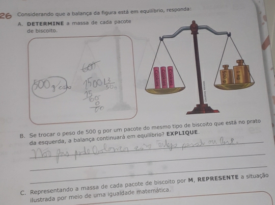 Considerando que a balança da figura está em equilíbrio, responda: 
A. DETERMINE a massa de cada pacote 
de biscoito. 
_ 
B. Se trocar o peso de 500 g por um pacote do mesmo tipo de biscoito que está no prato 
da esquerda, a balança continuará em equilíbrio? EXPLIQUE. 
_ 
_ 
C. Representando a massa de cada pacote de biscoito por M, REPRESENTE a situação 
ilustrada por meio de uma igualdade matemática.