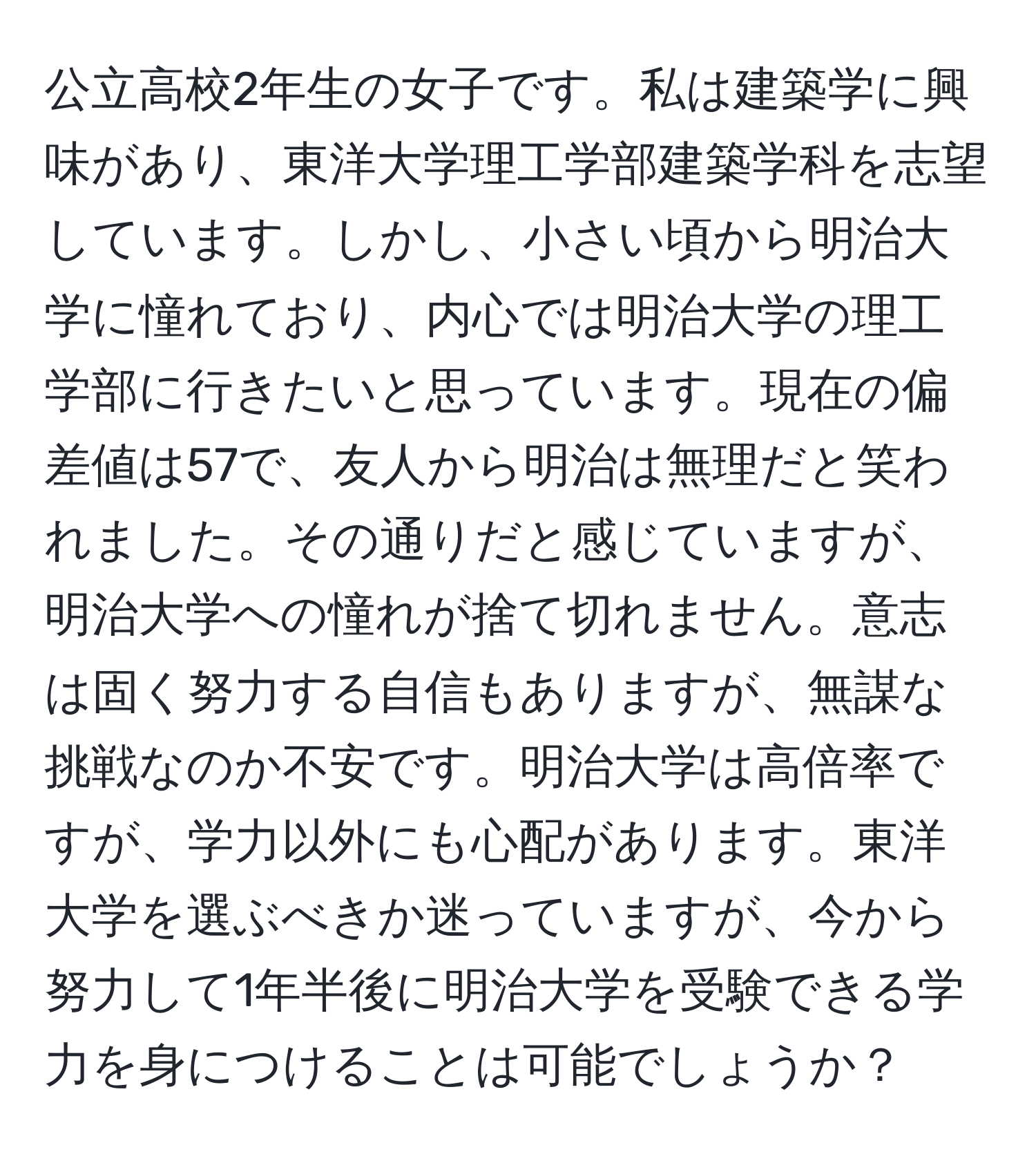 公立高校2年生の女子です。私は建築学に興味があり、東洋大学理工学部建築学科を志望しています。しかし、小さい頃から明治大学に憧れており、内心では明治大学の理工学部に行きたいと思っています。現在の偏差値は57で、友人から明治は無理だと笑われました。その通りだと感じていますが、明治大学への憧れが捨て切れません。意志は固く努力する自信もありますが、無謀な挑戦なのか不安です。明治大学は高倍率ですが、学力以外にも心配があります。東洋大学を選ぶべきか迷っていますが、今から努力して1年半後に明治大学を受験できる学力を身につけることは可能でしょうか？