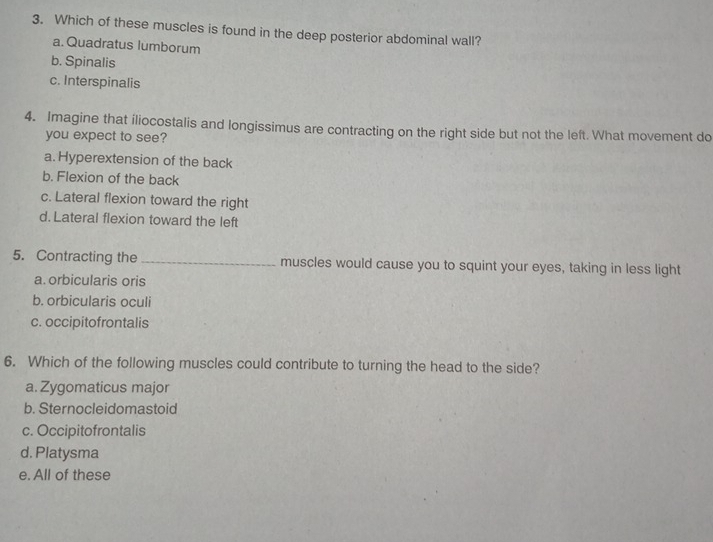 Which of these muscles is found in the deep posterior abdominal wall?
a. Quadratus lumborum
b. Spinalis
c. Interspinalis
4. Imagine that iliocostalis and longissimus are contracting on the right side but not the left. What movement do
you expect to see?
a. Hyperextension of the back
b. Flexion of the back
c. Lateral flexion toward the right
d. Lateral flexion toward the left
5. Contracting the _muscles would cause you to squint your eyes, taking in less light
a. orbicularis oris
b. orbicularis oculi
c. occipitofrontalis
6. Which of the following muscles could contribute to turning the head to the side?
a. Zygomaticus major
b. Sternocleidomastoid
c. Occipitofrontalis
d. Platysma
e. All of these