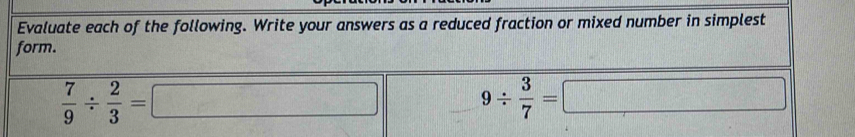 Evaluate each of the following. Write your answers as a reduced fraction or mixed number in simplest 
form.
 7/9 /  2/3 = a_□ 
9/  3/7 =