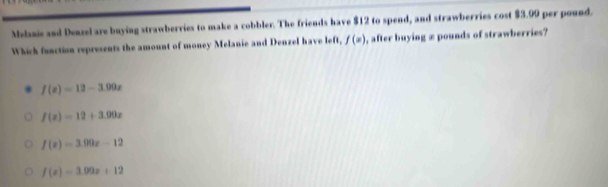 Melanie and Deazel are buying strawberries to make a cobbler. The friends have $12 to spend, and strawberries cost $3.99 per pound.
Which function represents the amount of money Melanie and Denzel have left, f(x) , after buying æ pounds of strawberries?
f(x)=12-3.09x
f(x)=12+3.09x
f(x)=3.00x-12
f(x)=3.09x+12