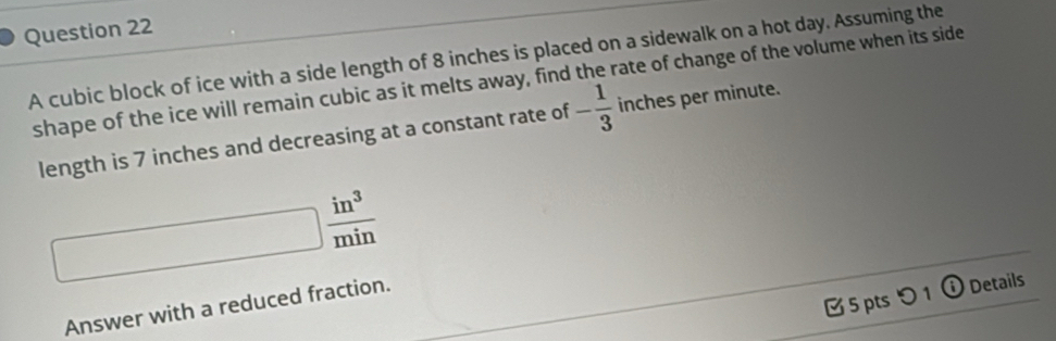 A cubic block of ice with a side length of 8 inches is placed on a sidewalk on a hot day. Assuming the 
shape of the ice will remain cubic as it melts away, find the rate of change of the volume when its side 
length is 7 inches and decreasing at a constant rate of - 1/3  inches per minute.
□  in^3/min 
5 pts つ 1 ⓘ Details 
Answer with a reduced fraction.