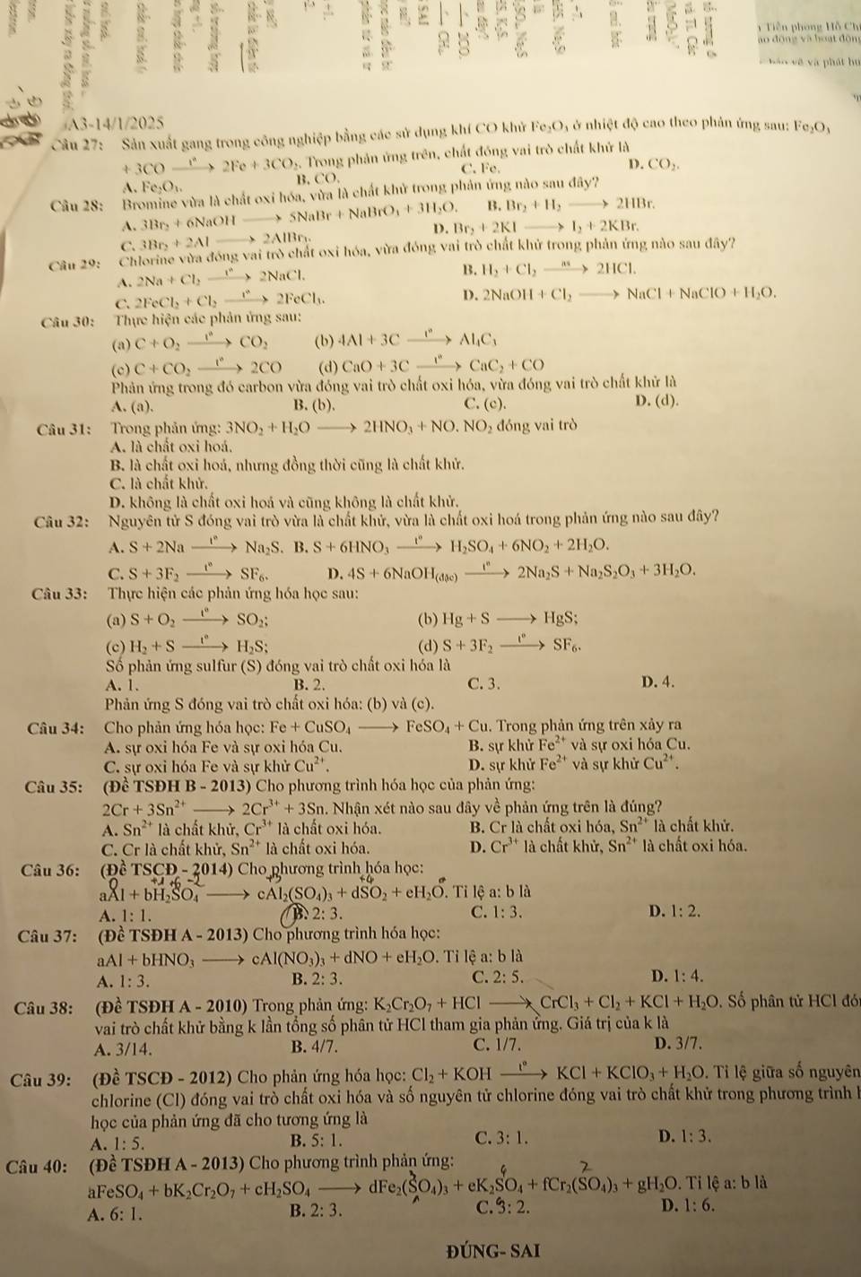 5
6 ,.
Tiền phòng Hỗ Chí
: R 8 ao dōng và hoạt đōng
6
v  hán về và phát hu
A3-14/1/2025
Câu 27: Sản xuất gang trong công nghiệp bằng các sử dụng khí CO khử Fe_2O à ở nhiệt độ cao theo phản ứng sau: Fe_2O_3
+3COxrightarrow I^22Fe+3CO 5. Trong phản ứng trên, chất đóng vai trò chất khử là
D.
C. Fe. CO_2.
A. Fe_2O_3.
B CO.
Câu 28: Bromine vừa là chất oxi hóa, vừa là chất khử trong phản ứng nào sau đây?
B. Br_2+H_2to 2HBr.
A. 3Br_2+6NaOHto 5NaBr+NaBrO_3+3H_2O. D. Br_2+2KIto I_2+2KBr.
C. 3Br_2+2Alto 2AlBr_1.
Câu 29: Chlorine vừa dongvaitro chất oxi hóa, vừa đóng vai trò chất khử trong phản ứng nào sau đây?
A. 2Na+Cl_2xrightarrow i^n2NaCl.
B. H_2+Cl_2xrightarrow n_32HCl.
C. 2FeCl_2+Cl_2xrightarrow r^(ast .)22FeCl_3.
D. 2NaOH+Cl_2to NaCl+NaClO+H_2O.
Câu 30: Thực hiện các phản ứng sau:
(a) C+O_2xrightarrow I°CO_2 (b) 4Al+3Cxrightarrow I^nAl_4C_3
(c) C+CO_2xrightarrow 1°2CO (d) CaO+3Cxrightarrow I^nCaC_2+CO
Phản ứng trong đó carbon vừa đóng vai trò chất oxi hóa, vừa đóng vai trò chất khử là
A. (a). B. (b). C. (c). D. (d)
Câu 31: Trong phản ứng: 3NO_2+H_2Oto 2HNO_3+NO.NO , đóng vai trò
A. là chất oxi hoá.
B. là chất oxi hoá, nhưng đồng thời cũng là chất khử.
C. là chất khử.
D. không là chất oxi hoá và cũng không là chất khử.
Câu 32: Nguyên tử S đóng vai trò vừa là chất khử, vừa là chất oxi hoá trong phản ứng nào sau đây?
A. S+2Naxrightarrow I^(·)Na_2S B. S+6HNO_3xrightarrow I°H_2SO_4+6NO_2+2H_2O.
C. S+3F_2xrightarrow t°SF_6. D. 4S+6NaOH_(dp)to 2N^*2Na_2S+Na_2S_2O_3+3H_2O.
Câu 33: Thực hiện các phản ứng hóa học sau:
(a) S+O_2xrightarrow I°SO_2; (b) Hg+Sto HgS;
(c) H_2+Sxrightarrow I°H_2S; (d) S+3F_2xrightarrow I°SF_6.
Số phản ứng sulfur (S) đóng vai trò chất oxi hỏa là
A. 1. B. 2. C. 3. D. 4.
Phản ứng S đóng vai trò chất oxi hóa: (b) vdot a(c).
Câu 34: Cho phản ứng hóa học: Fe+CuSO_4to FeSO_4+Cu. Trong phản ứng trên xảy ra
A. sự oxi hóa Fe và sự oxi hóa Cu B. sự khử Fe^(2+) và sự oxi hóa Cu.
C. sự oxi hóa Fe và sự khủ Cu^(2+). D. sự khử Fe^(2+) và sự khử Cu^(2+).
Câu 35: (Đề TSĐH [B-2013 3) Cho phương trình hóa học của phản ứng:
2Cr+3Sn^(2+)_  、 2Cr^(3+)+3Sn. Nhận xét nào sau đây về phản ứng trên là đúng?
A. Sn^(2+) là chất khử, Cr^(3+) là chất oxi hóa. B. Cr là chất oxi h6: Sn^(2+) là chất khử.
C. Cr là chất khử, Sn^(2+) là chất oxi hóa. D. Cr^(3+) là chất khir,Sn^(2+) là chất oxi hóa.
Câu 36: (Đề TSCD-2014) ) Cho phương trình hóa học:
al 1+bH_2SO_4 cAl_2(SO_4)_3+dSO_2+eH_2O. Tỉ lệ a:bla
A. 1:1. B. 2:3. C. 1:3. D. 1:2.
Câu 37: (Đề TS DHA-2013) * Cho phương trình hóa học:
aAl+bHNO_3 cAl(NO_3)_3+dNO+eH_2O. Tỉ lệ a: bla
A. 1:3. B. 2:3. C. 2:5. D. 1:4.
Câu 38: (Đề TSĐH A - 2010) Trong phản ứng: K_2Cr_2O_7+HClto CrCl_3+Cl_2+KCl+H_2O. ố phân tử HCl đó
vai trò chất khử bằng k lần tổng số phân tử HCl tham gia phản ứng. Giá trị của k là
C. 1/7.
A. 3/14. B. 4/7. D. 3/7.
Câu 39: (Đề TSCD-2012) Cho phản ứng hóa học: Cl_2+KOHxrightarrow I°KCl+KClO_3+H_2O. Tỉ lệ giữa số nguyên
chlorine (CI) đóng vai trò chất oxi hóa và số nguyên tử chlorine đóng vai trò chất khử trong phương trình là
học của phản ứng đã cho tương ứng là
A. 1:5. B. 5:1. C. 3:1. D. 1:3.
Câu 40: (Dhat e TSĐH A - 2013) Cho phương trình phản ứng:
al c_eSO_4+bK_2Cr_2O_7+cH_2SO_4to dFe_2(SO_4)_3+eK_2SO_4+fCr_2(SO_4)_3+gH_2O. a: b là
A. 6:1.
B. 2:3. C. 3:2. D. 1:6.
D ONG-SAI