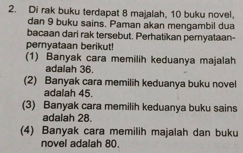 Di rak buku terdapat 8 majalah, 10 buku novel, 
dan 9 buku sains. Paman akan mengambil dua 
bacaan dari rak tersebut. Perhatikan pernyataan- 
pernyataan berikut! 
(1) Banyak cara memilih keduanya majalah 
adalah 36. 
(2) Banyak cara memilih keduanya buku novel 
adalah 45. 
(3) Banyak cara memilih keduanya buku sains 
adalah 28. 
(4) Banyak cara memilih majalah dan buku 
novel adalah 80.