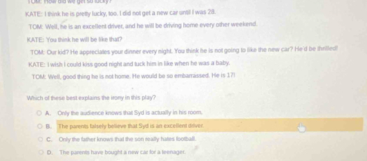 OM: How did we get so lucky 
KATE: I think he is pretty lucky, too. I did not get a new car until I was 28.
TOM: Well, he is an excellent driver, and he will be driving home every other weekend.
KATE: You think he will be like that?
TOM: Our kid? He appreciates your dinner every night. You think he is not going to like the new car? He'd be thrilled!
KATE: I wish I could kiss good night and tuck him in like when he was a baby.
TOM: Well, good thing he is not home. He would be so embarrassed. He is 17l
Which of these best explains the irony in this play?
A. Only the audience knows that Syd is actually in his room.
B. The parents falsely believe that Syd is an excellent driver
C. Only the father knows that the son really hates football
D. The parents have bought a new car for a leenager.