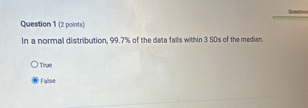 Questions
Question 1 (2 points)
In a normal distribution, 99.7% of the data falls within 3 SDs of the median.
True
False