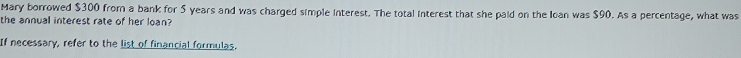 Mary borrowed $300 from a bank for 5 years and was charged simple interest. The total interest that she paid on the Ioan was $90. As a percentage, what was 
the annual interest rate of her loan? 
If necessary, refer to the list of financial formulas.