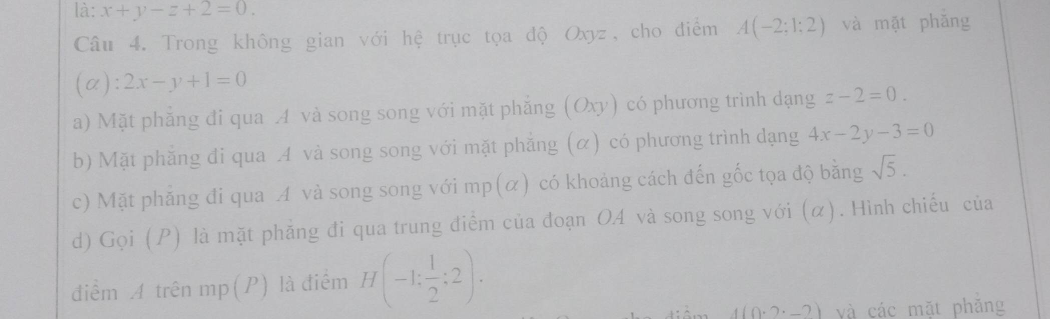 là: x+y-z+2=0. 
Câu 4. Trong không gian với hệ trục tọa độ Oxyz, cho điểm A(-2;1;2) và mặt phǎng
(alpha ):2x-y+1=0
a) Mặt phẳng đi qua A và song song với mặt phẳng (Oxy) có phương trình dạng z-2=0.
b) Mặt phẳng đi qua A và song song với mặt phẳng (α) có phương trình dạng 4x-2y-3=0
c) Mặt phăng đi qua A và song song với mp(α) có khoảng cách đến gốc tọa độ bằng sqrt(5). 
d) Gọi (P) là mặt phẳng đi qua trung điểm của đoạn O4 và song song với (α). Hình chiếu của
điểm A trên mp(P) là điểm H(-1: 1/2 :2).
4(0· 2· -2) và các mặt phǎng