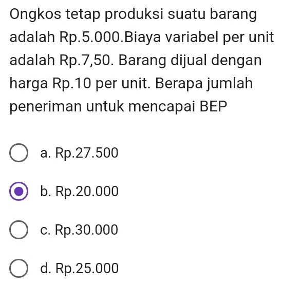 Ongkos tetap produksi suatu barang
adalah Rp.5.000.Biaya variabel per unit
adalah Rp.7,50. Barang dijual dengan
harga Rp.10 per unit. Berapa jumlah
peneriman untuk mencapai BEP
a. Rp.27.500
b. Rp.20.000
c. Rp.30.000
d. Rp.25.000