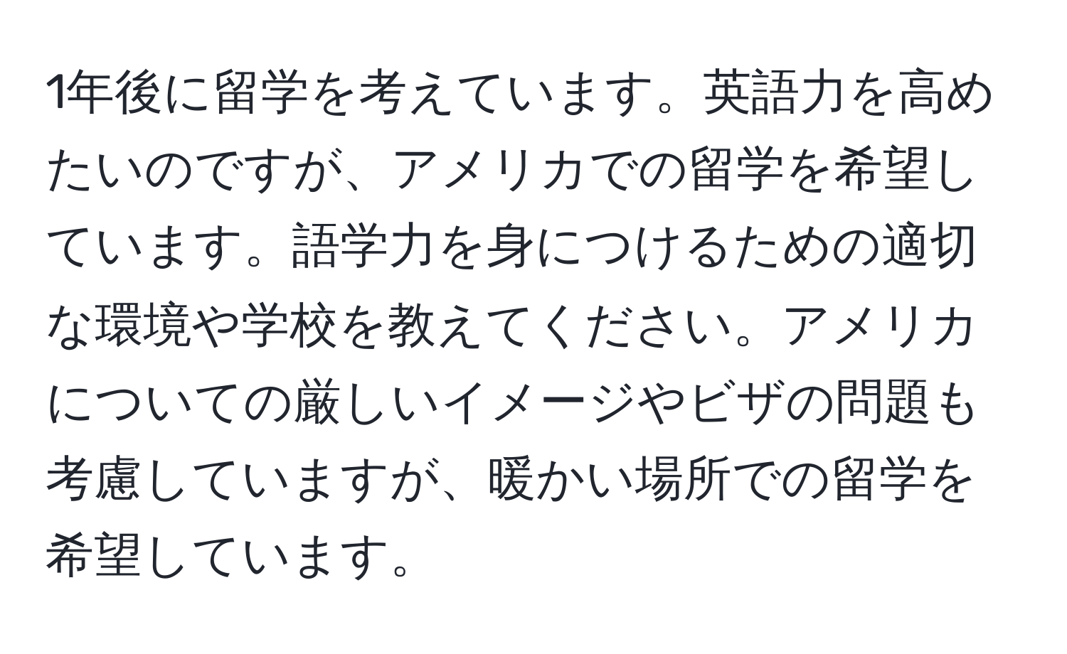 1年後に留学を考えています。英語力を高めたいのですが、アメリカでの留学を希望しています。語学力を身につけるための適切な環境や学校を教えてください。アメリカについての厳しいイメージやビザの問題も考慮していますが、暖かい場所での留学を希望しています。