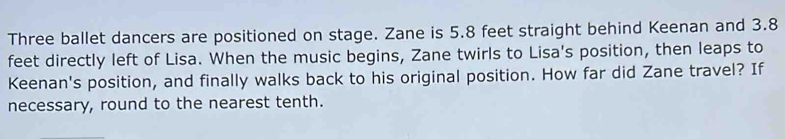 Three ballet dancers are positioned on stage. Zane is 5.8 feet straight behind Keenan and 3.8
feet directly left of Lisa. When the music begins, Zane twirls to Lisa's position, then leaps to 
Keenan's position, and finally walks back to his original position. How far did Zane travel? If 
necessary, round to the nearest tenth.