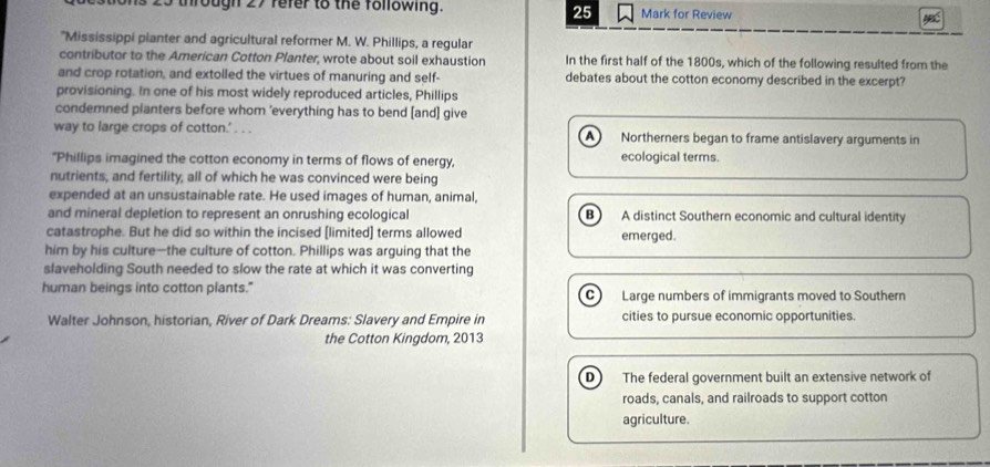 25
25 through 27 refer to the following. Mark for Review
'Mississippi planter and agricultural reformer M. W. Phillips, a regular
contributor to the American Cotton Planter, wrote about soil exhaustion In the first half of the 1800s, which of the following resulted from the
and crop rotation, and extolled the virtues of manuring and self- debates about the cotton economy described in the excerpt?
provisioning. In one of his most widely reproduced articles, Phillips
condemned planters before whom ’everything has to bend [and] give
way to large crops of cotton.’ . . . Northerners began to frame antislavery arguments in
A
"Phillips imagined the cotton economy in terms of flows of energy, ecological terms.
nutrients, and fertility, all of which he was convinced were being
expended at an unsustainable rate. He used images of human, animal,
and mineral depletion to represent an onrushing ecological B A distinct Southern economic and cultural identity
catastrophe. But he did so within the incised [limited] terms allowed emerged.
him by his culture—the culture of cotton. Phillips was arguing that the
slaveholding South needed to slow the rate at which it was converting
human beings into cotton plants." Large numbers of immigrants moved to Southern
C )
Walter Johnson, historian, River of Dark Dreams: Slavery and Empire in cities to pursue economic opportunities.
the Cotton Kingdom, 2013
D The federal government built an extensive network of
roads, canals, and railroads to support cotton
agriculture.