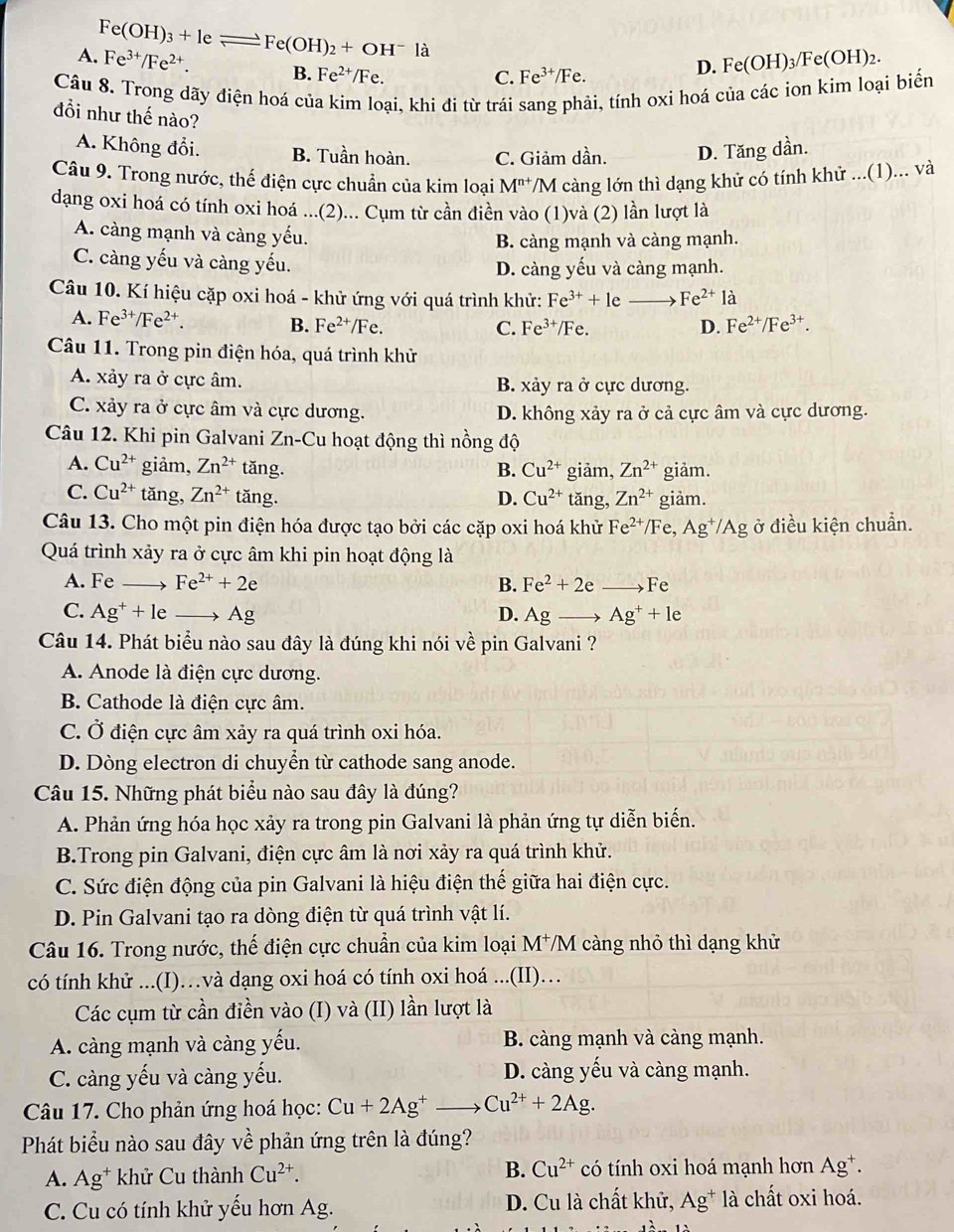 A. Fe^(3+)/Fe^(2+). e(OH)_3+leleftharpoons Fe(OH)_2+OH^-la
B. Fe^(2+)/Fe. C. Fe^(3+)/Fe.
D. Fe(OH)_3/Fe(OH)_2.
Câu 8. Trong dãy điện hoá của kim loại, khi đi từ trái sang phải, tính oxỉ hoá của các ion kim loại biến
đổi như thế nào?
A. Không đổi. B. Tuần hoàn. C. Giảm dần. D. Tăng dần.
Câu 9. Trong nước, thế điện cực chuẩn của kim loại M^(n+) /M càng lớn thì dạng khử có tính khử ...(1)... và
dạng oxi hoá có tính oxi hoá ...(2)... Cụm từ cần điền vào (1)và (2) lần lượt là
A. càng mạnh và càng yếu.
B. càng mạnh và càng mạnh.
C. càng yếu và càng yếu.
D. càng yếu và càng mạnh.
Câu 10. Kí hiệu cặp oxi hoá - khử ứng với quá trình khử: Fe^(3+)+1e 、 Fe^(2+)la
A. Fe^(3+)/Fe^(2+). B. Fe^(2+)/Fe. Fe^(2+)/Fe^(3+).
C. Fe^(3+)/Fe. D.
Câu 11. Trong pin điện hóa, quá trình khử
A. xảy ra ở cực âm. B. xảy ra ở cực dương.
C. xảy ra ở cực âm và cực dương. D. không xảy ra ở cả cực âm và cực dương.
Câu 12. Khi pin Galvani Zn-Cu hoạt động thì nồng độ
A. Cu^(2+) giảm, Zn^(2+) tǎng. B. Cu^(2+) giảm, Zn^(2+) giảm.
C. Cu^(2+) tǎng, Zn^(2+) tǎng. D. Cu^(2+) tǎng, Zn^(2+) giảm.
Câu 13. Cho một pin điện hóa được tạo bởi các cặp oxi hoá khử Fe^(2+)/ /F e, Ag^+/Ag ở điều kiện chuẩn.
Quá trình xảy ra ở cực âm khi pin hoạt động là
A. Fe Fe^(2+)+2e B. Fe^2+2e F 、
C. Ag^++le Ag D. Agto Ag^++le
Câu 14. Phát biểu nào sau đây là đúng khi nói về pin Galvani ?
A. Anode là điện cực dương.
B. Cathode là điện cực âm.
C. Ở điện cực âm xảy ra quá trình oxi hóa.
D. Dòng electron di chuyển từ cathode sang anode.
Câu 15. Những phát biểu nào sau đây là đúng?
A. Phản ứng hóa học xảy ra trong pin Galvani là phản ứng tự diễn biến.
B.Trong pin Galvani, điện cực âm là nơi xảy ra quá trình khử.
C. Sức điện động của pin Galvani là hiệu điện thế giữa hai điện cực.
D. Pin Galvani tạo ra dòng điện từ quá trình vật lí.
Câu 16. Trong nước, thế điện cực chuẩn của kim loại M^+ M 7 càng nhỏ thì dạng khử
có tính khử ...(I)…và dạng oxi hoá có tính oxi hoá ...(II)…
Các cụm từ cần điền vào (I) và (II) lần lượt là
A. càng mạnh và càng yếu. B. càng mạnh và càng mạnh.
C. càng yếu và càng yếu. D. càng yếu và càng mạnh.
Câu 17. Cho phản ứng hoá học: Cu+2Ag^+ Cu^(2+)+2Ag.
Phát biểu nào sau đây về phản ứng trên là đúng?
A. Ag^+ khử Cu thành Cu^(2+). B. Cu^(2+) có tính oxi hoá mạnh hơn Ag*.
C. Cu có tính khử yếu hơn Ag. D. Cu là chất khử, Ag^+ là chất oxi hoá.
1