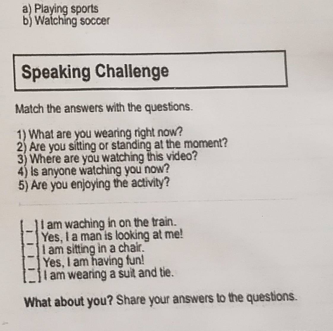 Playing sports
b) Watching soccer
Speaking Challenge
Match the answers with the questions.
1) What are you wearing right now?
2) Are you sitting or standing at the moment?
3) Where are you watching this video?
4) Is anyone watching you now?
5) Are you enjoying the activity?
I am waching in on the train.
Yes, I a man is looking at me!
I am sitting in a chair.
Yes, I am having fun!
I am wearing a suit and tie.
What about you? Share your answers to the questions.