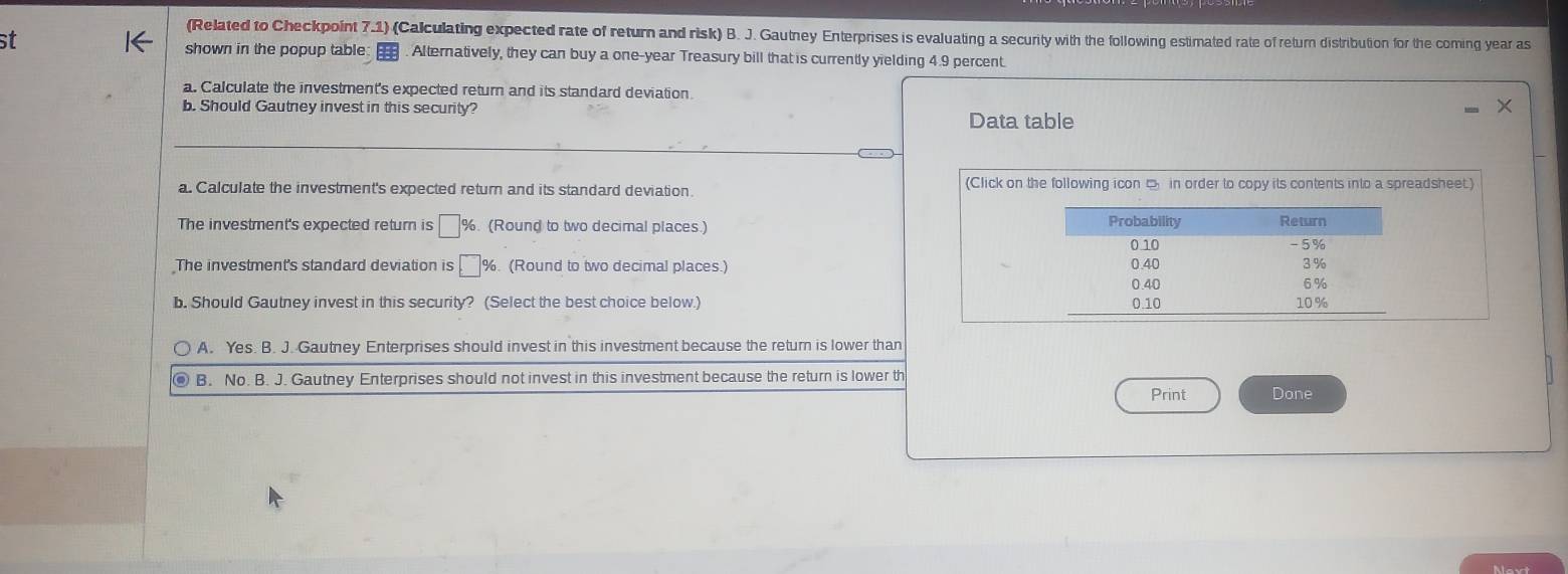 (Related to Checkpoint 7.1) (Calculating expected rate of return and risk) B. J. Gautney Enterprises is evaluating a security with the following estimated rate of return distribution for the coming year as
shown in the popup table:
st . Alternatively, they can buy a one-year Treasury bill that is currently yielding 4.9 percent.
a. Calculate the investment's expected return and its standard deviation.
b. Should Gautney invest in this security?
Data table
a. Calculate the investment's expected return and its standard deviation. (Click on the following icon □ in order to copy its contents into a spreadsheet.)
The investment's expected return is □ %. (Round to two decimal places.)
The investment's standard deviation is □° %. (Round to two decimal places.) 
b. Should Gautney invest in this security? (Select the best choice below.)
A. Yes. B. J. Gautney Enterprises should invest in this investment because the return is lower than
B. No. B. J. Gautney Enterprises should not invest in this investment because the return is lower th
Print Done