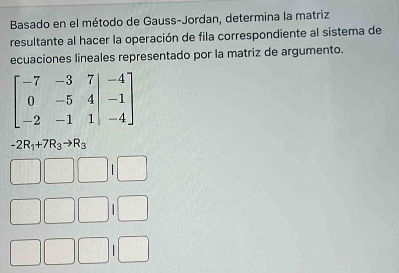 Basado en el método de Gauss-Jordan, determina la matriz
resultante al hacer la operación de fila correspondiente al sistema de
ecuaciones lineales representado por la matriz de argumento.
beginbmatrix -7&-3&7&-4 0&-5&4&-1 -2&-1&1endbmatrix
-2R_1+7R_3to R_3
□ □ □ 1□
□ □ □ 1□