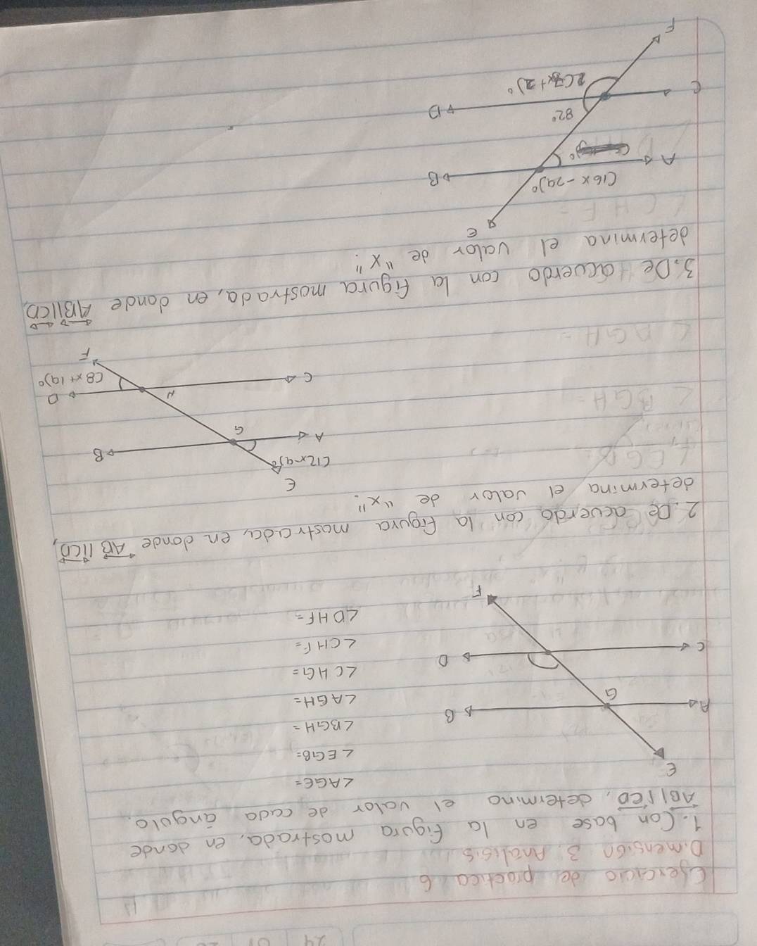 Cercicio de proctica 6
D. mensi60 3. Analisis
1. Con base en la figura mostrada, en donde
overleftrightarrow ABparallel overleftrightarrow CD , determino el valor de cada angolo.
∠ BGH=
∠ AGH=
∠ CHG=
∠ CHF=
∠ DHF=
2. De acverdo con la figura mostrada, en donde vector ABparallel vector CD
determina el valor de ¡x"
E
(12x-9)
B
A G
∠ B 1H
N
o
CA
(8x+19)^circ 
F
△ AGH
3. Deoieverdo con la figura mostrada, en dande overleftrightarrow AB||overleftrightarrow CD,
determina el valor de "x "