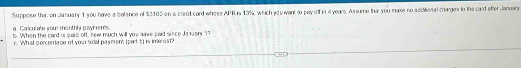 Suppose that on January 1 you have a balance of $3100 on a credit card whose APR is 13%, which you want to pay off in 4 years. Assume that you make no additional charges to the card after January 
a. Calculate your monthly payments. 
b. When the card is paid off, how much will you have paid since January 1? 
c. What percentage of your total payment (part b) is interest?