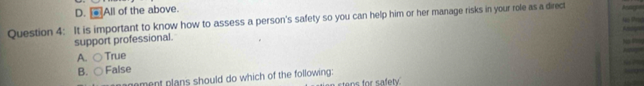 D. @ All of the above.
Question 4: It is important to know how to assess a person's safety so you can help him or her manage risks in your role as a direct Pctigne
Nó Shc
support professional.
Ne 0s0
A. C True

54
B. ○False
agement plans should do which of the following:
an stens for safety.